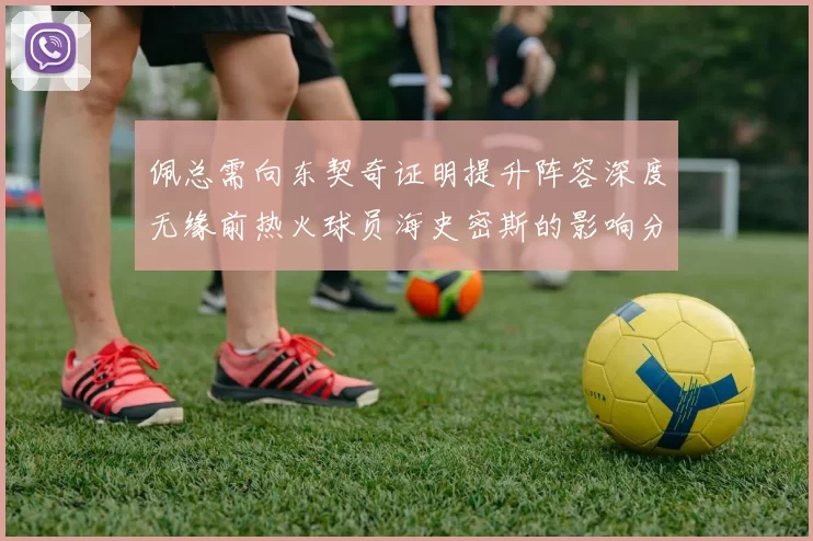 佩总需向东契奇证明提升阵容深度无缘前热火球员海史密斯的影响分析