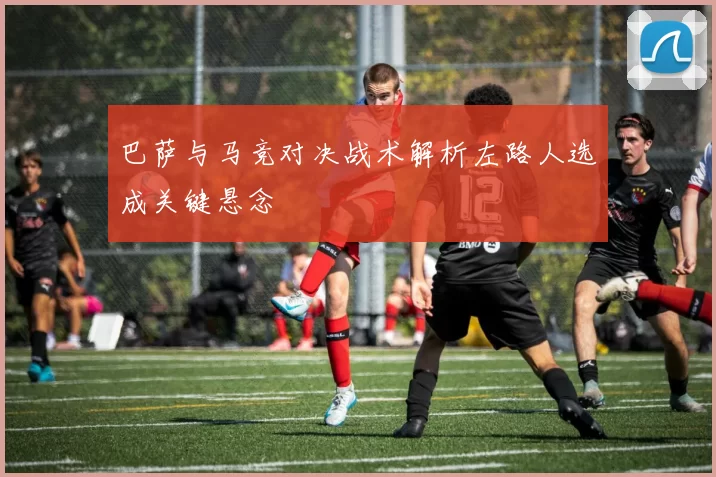 巴萨与马竞对决战术解析左路人选成关键悬念