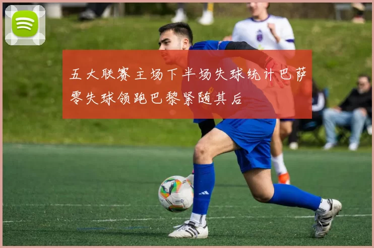 五大联赛主场下半场失球统计巴萨零失球领跑巴黎紧随其后