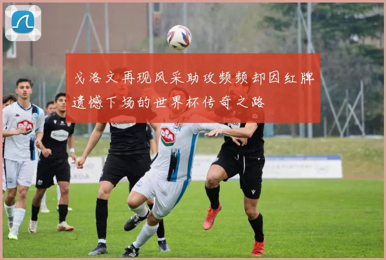 戈洛文再现风采助攻频频却因红牌遗憾下场的世界杯传奇之路