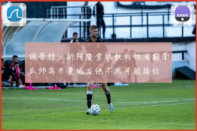 佩蒂特分析阿隆索执教利物浦前景瓜帅离开曼城后他不太可能接任