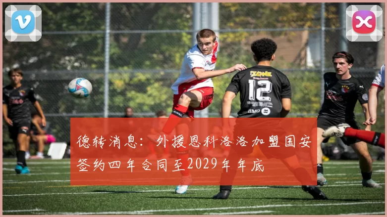 德转消息：外援恩科洛洛加盟国安签约四年合同至2029年年底