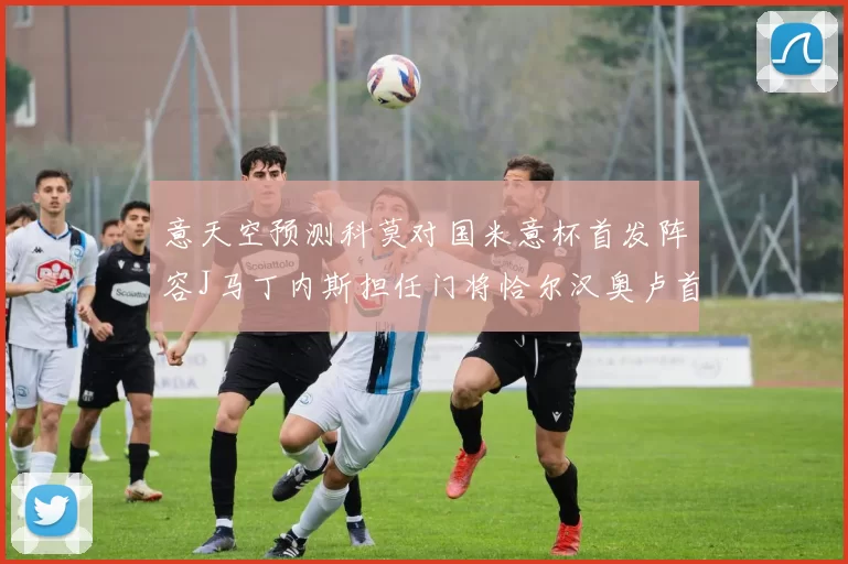 意天空预测科莫对国米意杯首发阵容J马丁内斯担任门将恰尔汉奥卢首发出战
