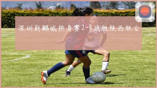深圳新鹏城热身赛2-1战胜陕西联合