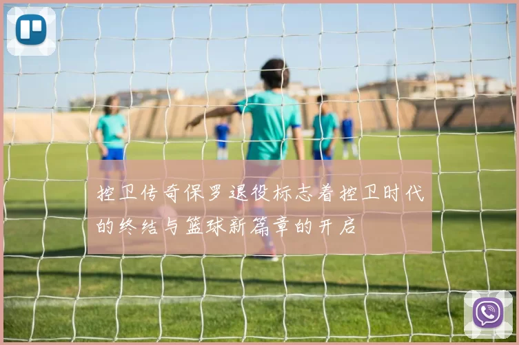 控卫传奇保罗退役标志着控卫时代的终结与篮球新篇章的开启