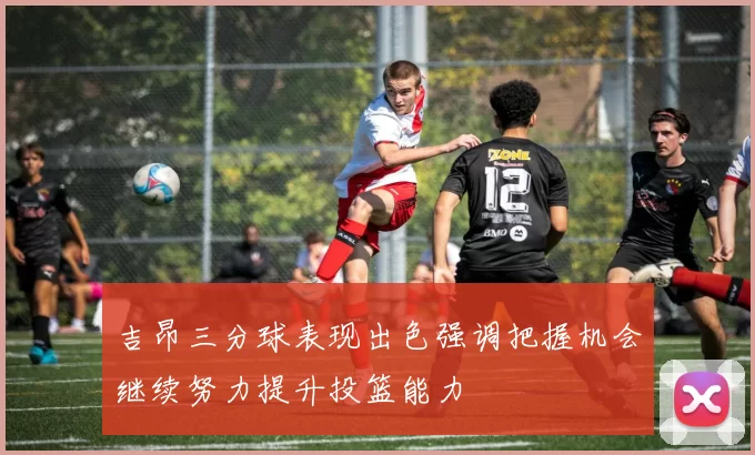 吉昂三分球表现出色强调把握机会继续努力提升投篮能力