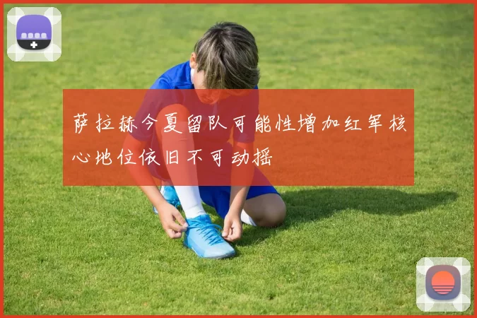 萨拉赫今夏留队可能性增加红军核心地位依旧不可动摇