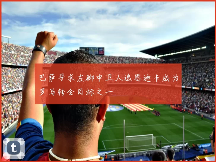 巴萨寻求左脚中卫人选恩迪卡成为罗马转会目标之一