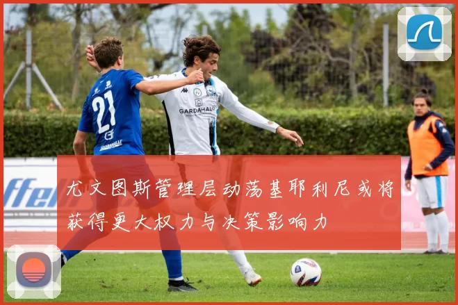 尤文图斯管理层动荡基耶利尼或将获得更大权力与决策影响力