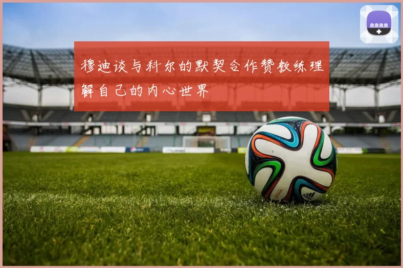 穆迪谈与科尔的默契合作赞教练理解自己的内心世界