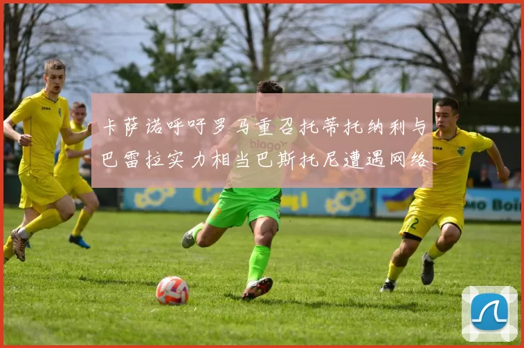 卡萨诺呼吁罗马重召托蒂托纳利与巴雷拉实力相当巴斯托尼遭遇网络暴力