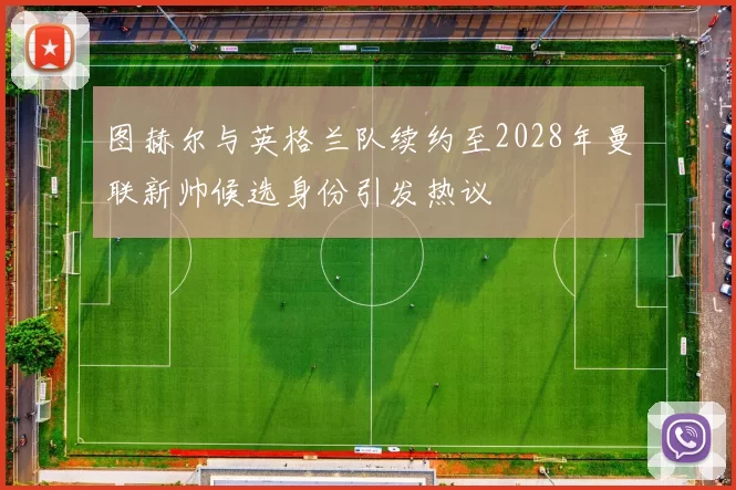图赫尔与英格兰队续约至2028年曼联新帅候选身份引发热议