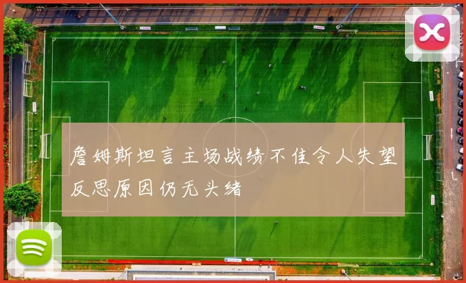 詹姆斯坦言主场战绩不佳令人失望反思原因仍无头绪