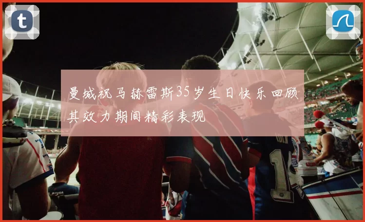 曼城祝马赫雷斯35岁生日快乐回顾其效力期间精彩表现