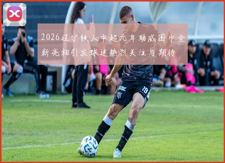 2026辽宁铁人中超元年助威围巾全新亮相引发球迷热烈关注与期待