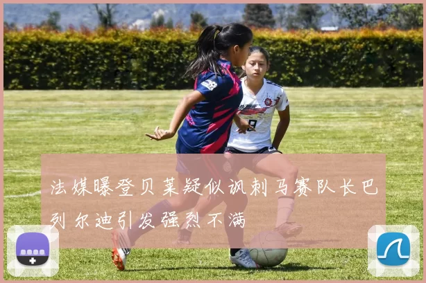 法媒曝登贝莱疑似讽刺马赛队长巴列尔迪引发强烈不满