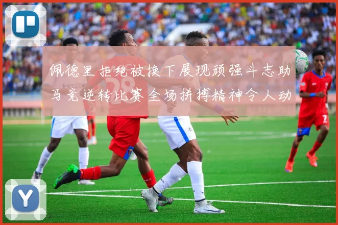 佩德里拒绝被换下展现顽强斗志助马竞逆转比赛全场拼搏精神令人动容