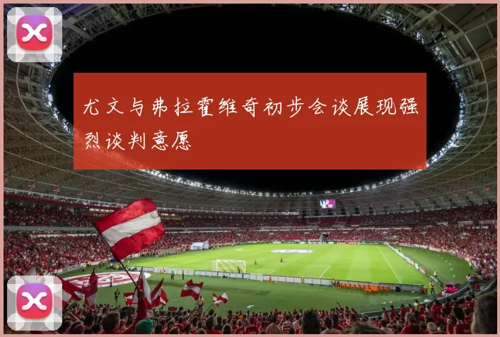 尤文与弗拉霍维奇初步会谈展现强烈谈判意愿
