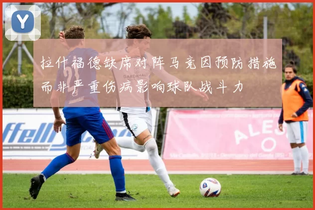 拉什福德缺席对阵马竞因预防措施而非严重伤病影响球队战斗力