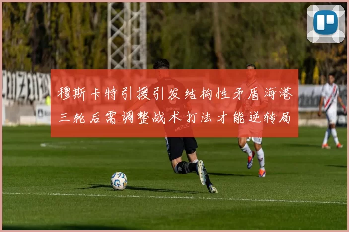 穆斯卡特引援引发结构性矛盾海港三轮后需调整战术打法才能逆转局面